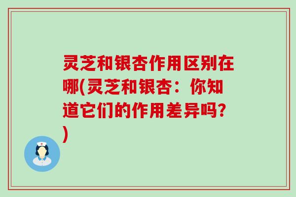 灵芝和银杏作用区别在哪(灵芝和银杏：你知道它们的作用差异吗？)