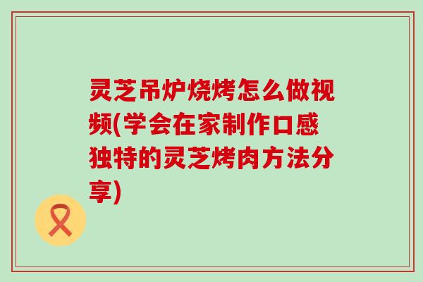 灵芝吊炉烧烤怎么做视频(学会在家制作口感独特的灵芝烤肉方法分享)