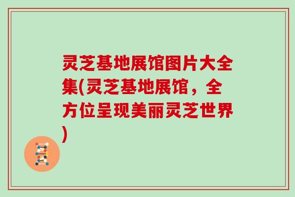 灵芝基地展馆图片大全集(灵芝基地展馆，全方位呈现美丽灵芝世界)