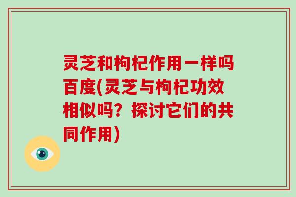 灵芝和枸杞作用一样吗百度(灵芝与枸杞功效相似吗？探讨它们的共同作用)