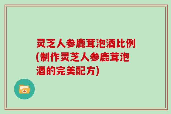 灵芝人参鹿茸泡酒比例(制作灵芝人参鹿茸泡酒的完美配方)