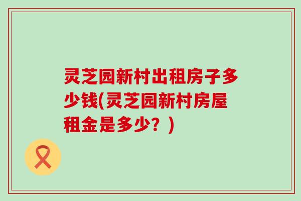 灵芝园新村出租房子多少钱(灵芝园新村房屋租金是多少？)