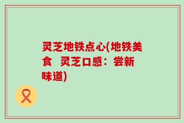 灵芝地铁点心(地铁美食  灵芝口感：尝新味道)