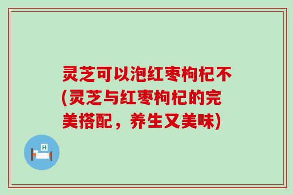 灵芝可以泡红枣枸杞不(灵芝与红枣枸杞的完美搭配，养生又美味)