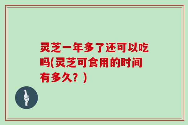 灵芝一年多了还可以吃吗(灵芝可食用的时间有多久？)