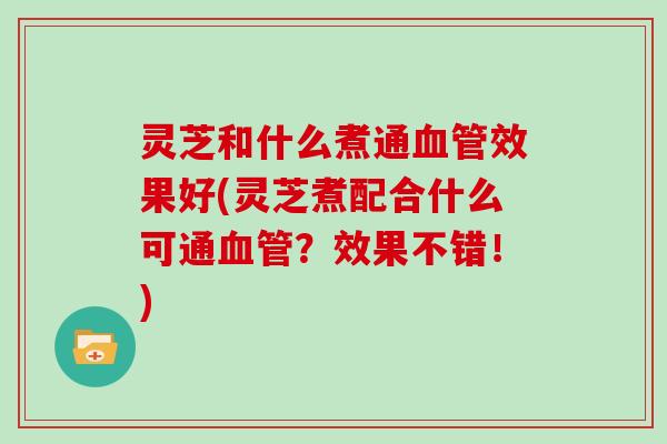 灵芝和什么煮通效果好(灵芝煮配合什么可通？效果不错！)