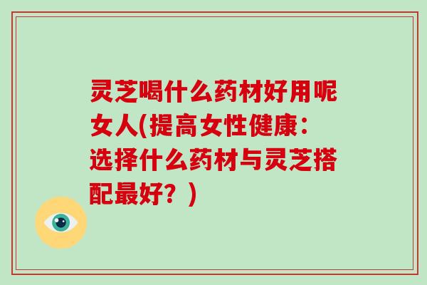 灵芝喝什么药材好用呢女人(提高女性健康：选择什么药材与灵芝搭配好？)