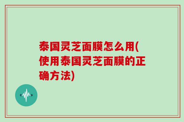 泰国灵芝面膜怎么用(使用泰国灵芝面膜的正确方法)