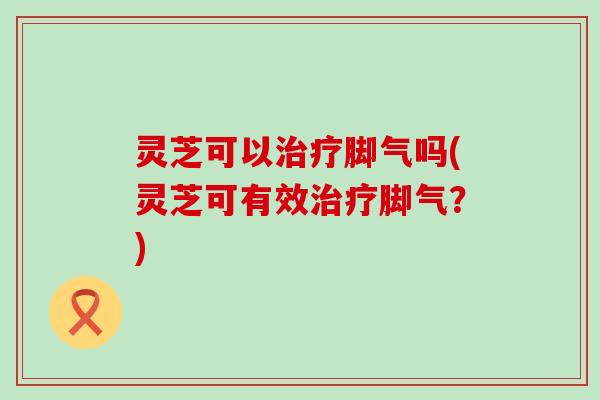 灵芝可以脚气吗(灵芝可有效脚气？)