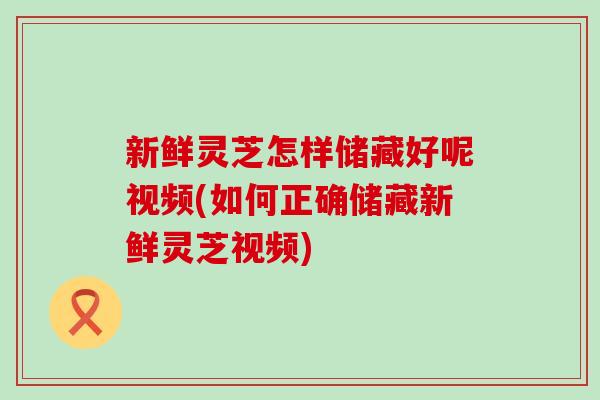 新鲜灵芝怎样储藏好呢视频(如何正确储藏新鲜灵芝视频)