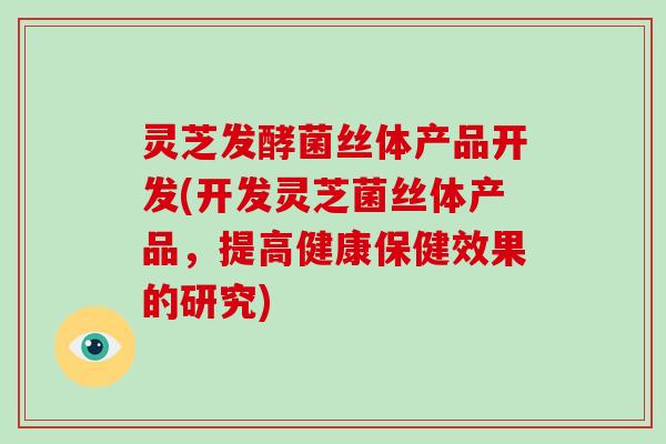 灵芝发酵菌丝体产品开发(开发灵芝菌丝体产品，提高健康保健效果的研究)