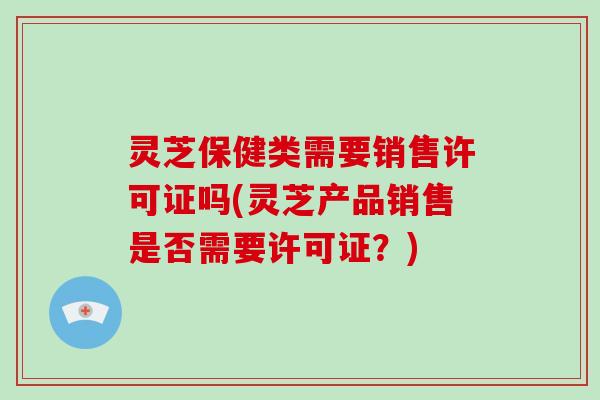 灵芝保健类需要销售许可证吗(灵芝产品销售是否需要许可证？)