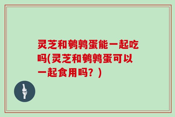 灵芝和鹌鹑蛋能一起吃吗(灵芝和鹌鹑蛋可以一起食用吗？)