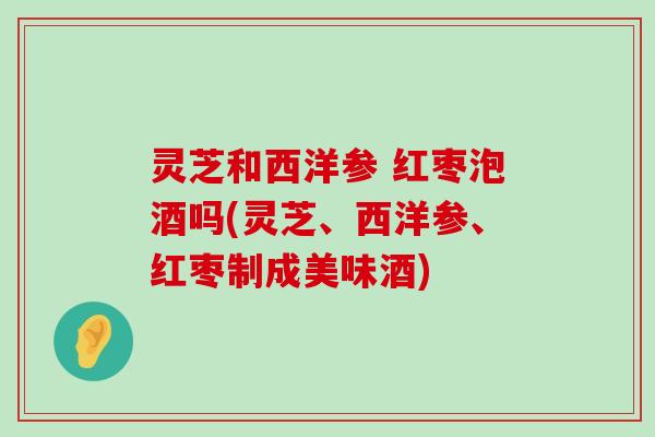 灵芝和西洋参 红枣泡酒吗(灵芝、西洋参、红枣制成美味酒)