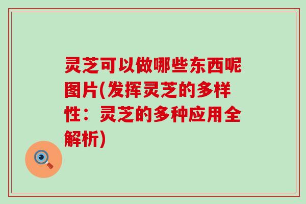 灵芝可以做哪些东西呢图片(发挥灵芝的多样性：灵芝的多种应用全解析)