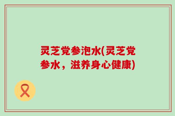 灵芝党参泡水(灵芝党参水，滋养身心健康)