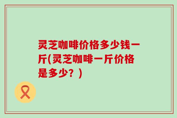 灵芝咖啡价格多少钱一斤(灵芝咖啡一斤价格是多少？)