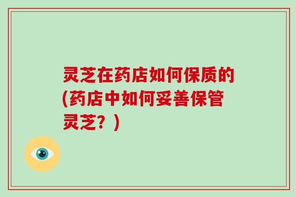 灵芝在药店如何保质的(药店中如何妥善保管灵芝？)