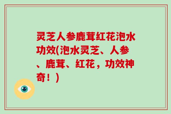 灵芝人参鹿茸红花泡水功效(泡水灵芝、人参、鹿茸、红花，功效神奇！)