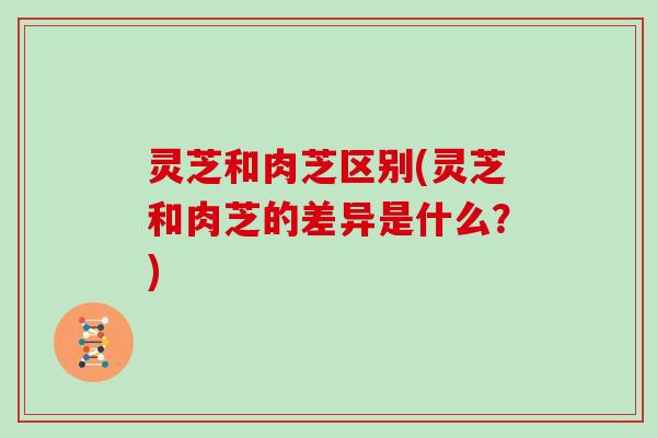 灵芝和肉芝区别(灵芝和肉芝的差异是什么？)