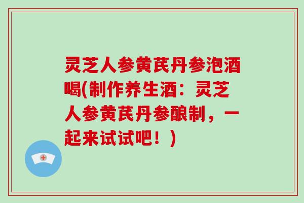 灵芝人参黄芪丹参泡酒喝(制作养生酒：灵芝人参黄芪丹参酿制，一起来试试吧！)