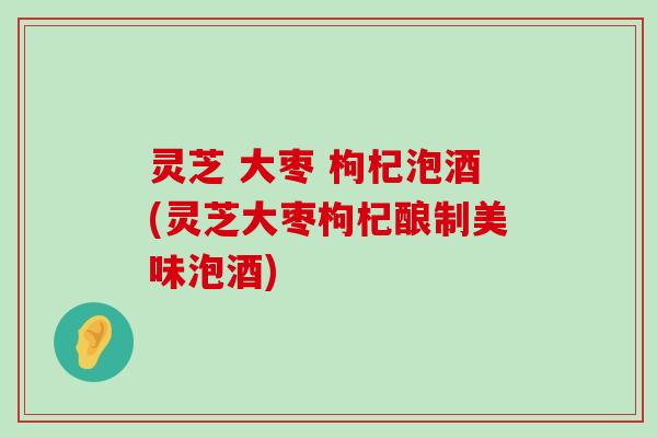 灵芝 大枣 枸杞泡酒(灵芝大枣枸杞酿制美味泡酒)