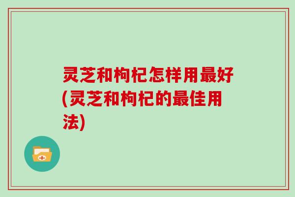 灵芝和枸杞怎样用好(灵芝和枸杞的佳用法)