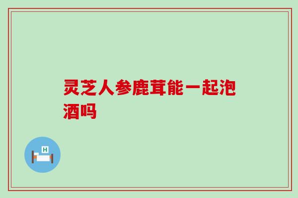 灵芝人参鹿茸能一起泡酒吗