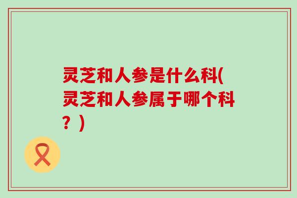 灵芝和人参是什么科(灵芝和人参属于哪个科？)