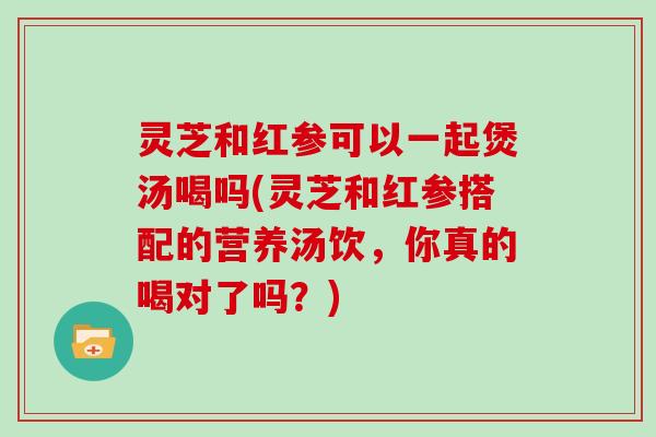 灵芝和红参可以一起煲汤喝吗(灵芝和红参搭配的营养汤饮，你真的喝对了吗？)