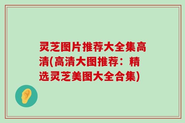 灵芝图片推荐大全集高清(高清大图推荐：精选灵芝美图大全合集)