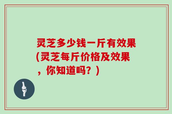 灵芝多少钱一斤有效果(灵芝每斤价格及效果，你知道吗？)