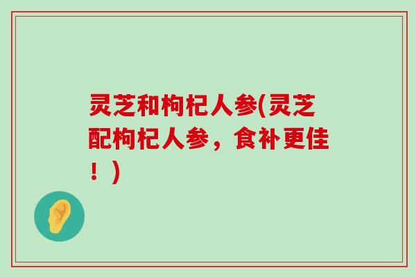 灵芝和枸杞人参(灵芝配枸杞人参，食补更佳！)