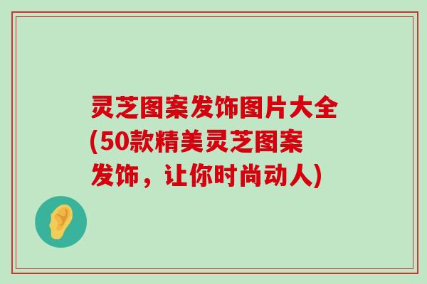 灵芝图案发饰图片大全(50款精美灵芝图案发饰，让你时尚动人)