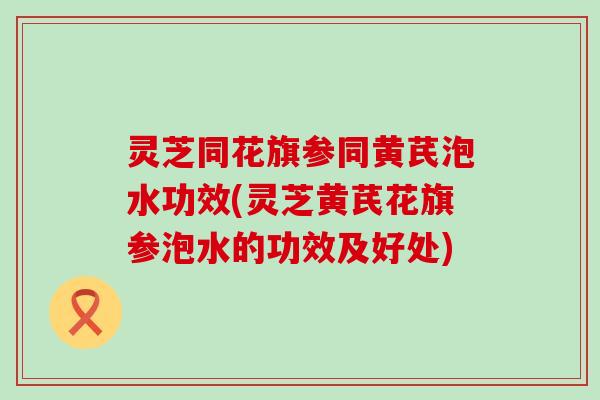 灵芝同花旗参同黄芪泡水功效(灵芝黄芪花旗参泡水的功效及好处)