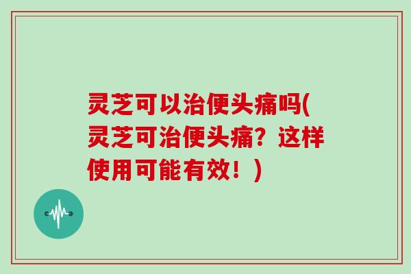 灵芝可以便头痛吗(灵芝可便头痛？这样使用可能有效！)