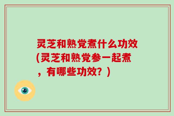 灵芝和熟党煮什么功效(灵芝和熟党参一起煮，有哪些功效？)