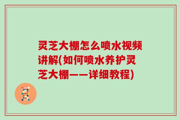 灵芝大棚怎么喷水视频讲解(如何喷水养护灵芝大棚——详细教程)