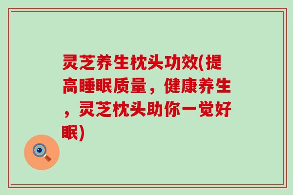 灵芝养生枕头功效(提高质量，健康养生，灵芝枕头助你一觉好眠)