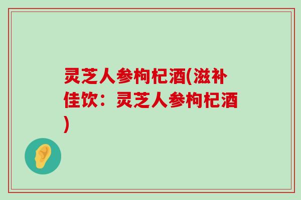 灵芝人参枸杞酒(滋补佳饮：灵芝人参枸杞酒)