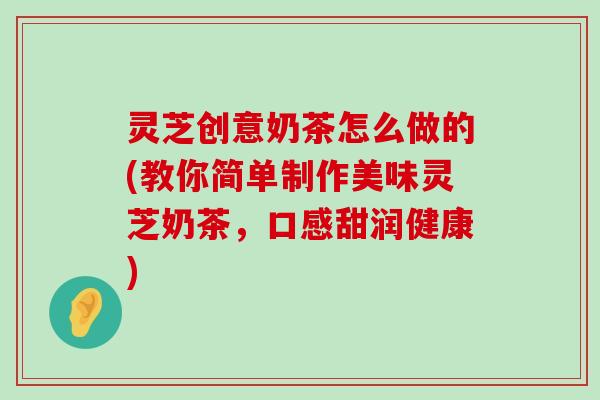 灵芝创意奶茶怎么做的(教你简单制作美味灵芝奶茶，口感甜润健康)