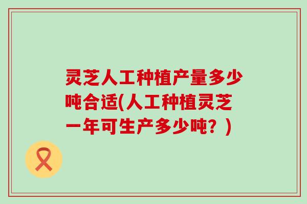 灵芝人工种植产量多少吨合适(人工种植灵芝一年可生产多少吨？)