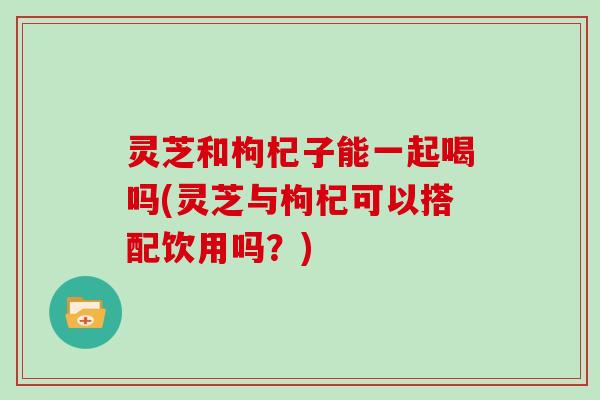 灵芝和枸杞子能一起喝吗(灵芝与枸杞可以搭配饮用吗？)