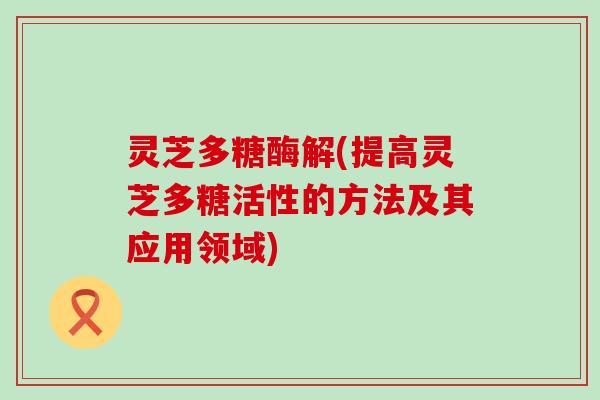 灵芝多糖酶解(提高灵芝多糖活性的方法及其应用领域)