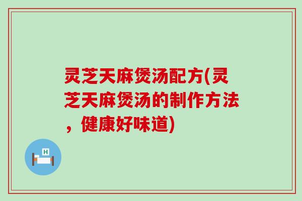 灵芝天麻煲汤配方(灵芝天麻煲汤的制作方法，健康好味道)