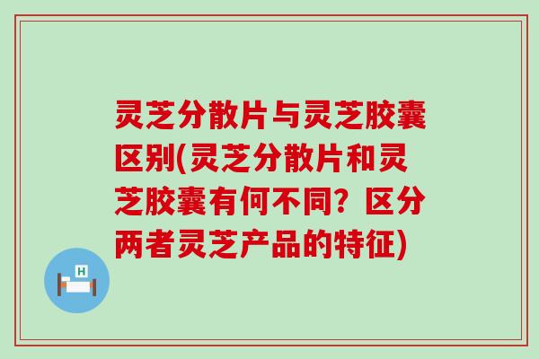 灵芝分散片与灵芝胶囊区别(灵芝分散片和灵芝胶囊有何不同？区分两者灵芝产品的特征)