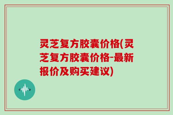 灵芝复方胶囊价格(灵芝复方胶囊价格-新报价及购买建议)