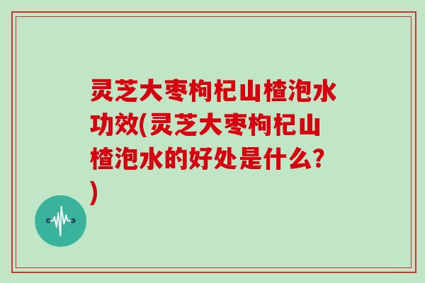 灵芝大枣枸杞山楂泡水功效(灵芝大枣枸杞山楂泡水的好处是什么？)