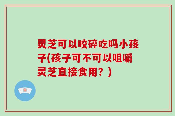 灵芝可以咬碎吃吗小孩子(孩子可不可以咀嚼灵芝直接食用？)