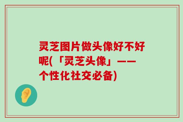 灵芝图片做头像好不好呢(「灵芝头像」——个性化社交必备)